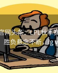 mk体育官网头条：LPL秋季赛IG对阵EDG，胜负悬念不断，ig vs im