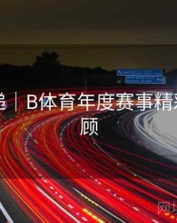 更新速递｜B体育年度赛事精彩合集回顾