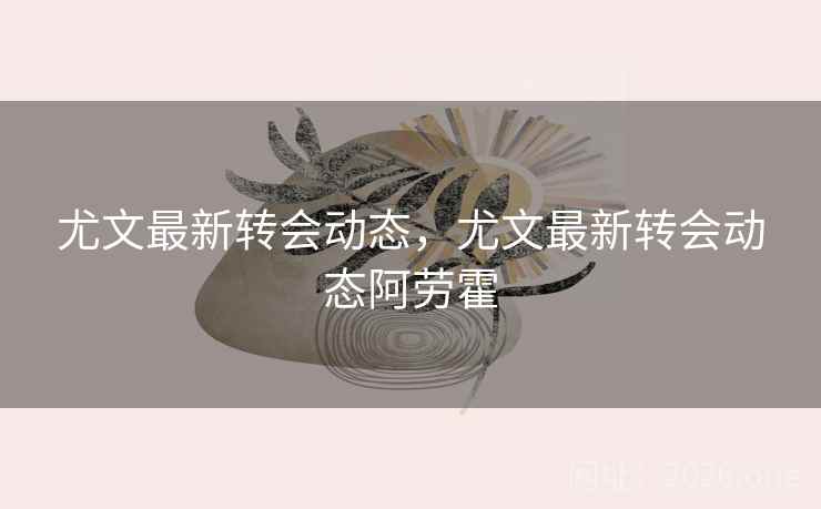 尤文最新转会动态,尤文最新转会动态阿劳霍 尤文最新转会动态,尤文最新转会动态阿劳霍