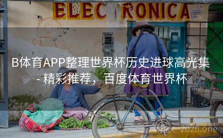 B体育APP整理世界杯历史进球高光集 - 精彩推荐，百度体育世界杯
