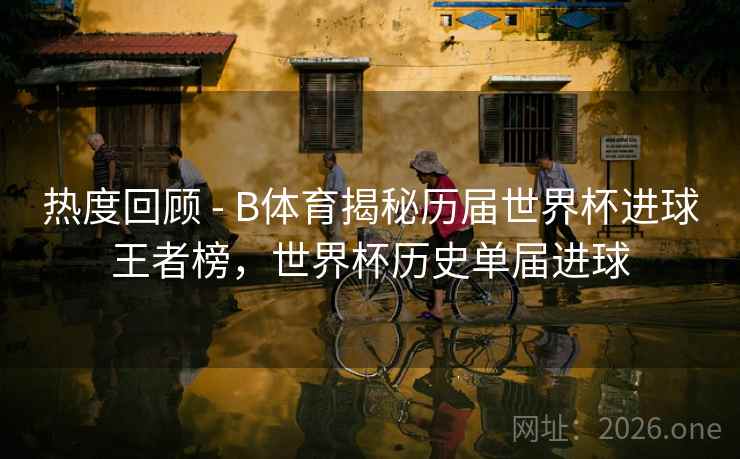 热度回顾 - B体育揭秘历届世界杯进球王者榜，世界杯历史单届进球