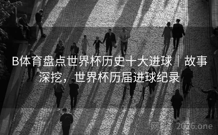 B体育盘点世界杯历史十大进球｜故事深挖，世界杯历届进球纪录
