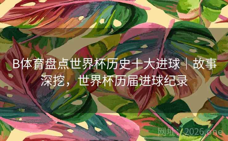 B体育盘点世界杯历史十大进球｜故事深挖，世界杯历届进球纪录