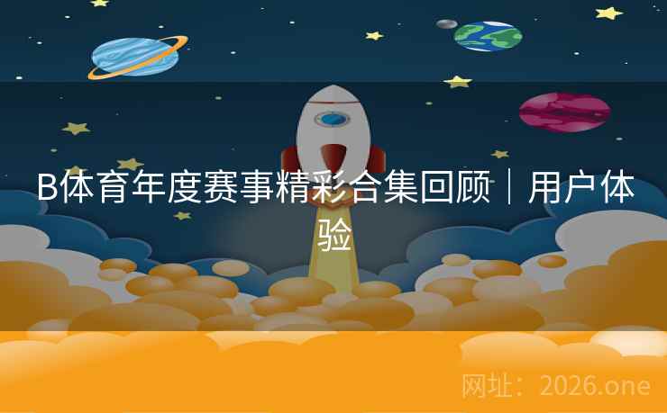 B体育年度赛事精彩合集回顾｜用户体验