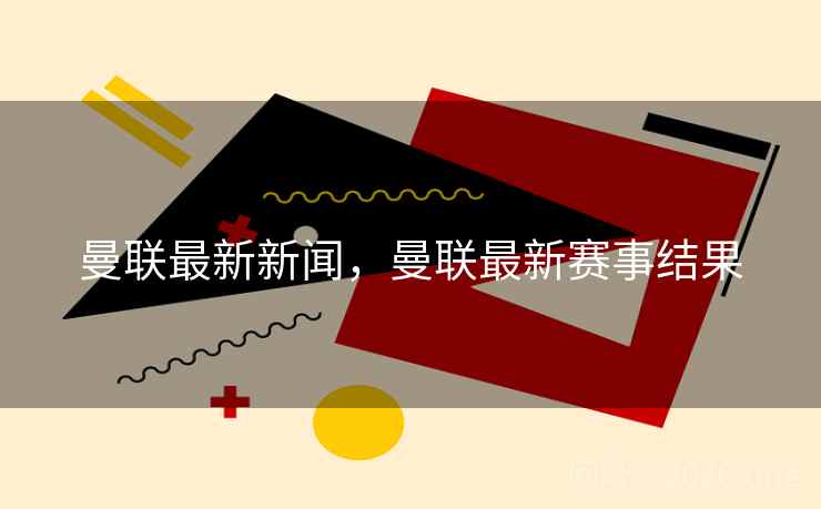 曼联最新新闻，曼联最新赛事结果