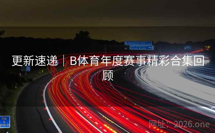 更新速递｜B体育年度赛事精彩合集回顾
