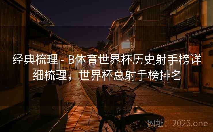 经典梳理 - B体育世界杯历史射手榜详细梳理，世界杯总射手榜排名