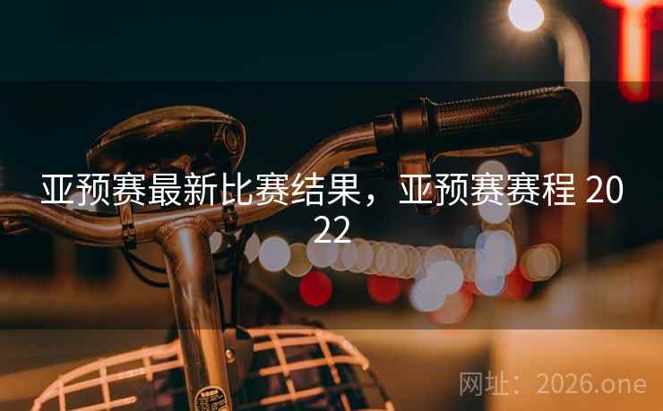 亚预赛最新比赛结果，亚预赛赛程 2022