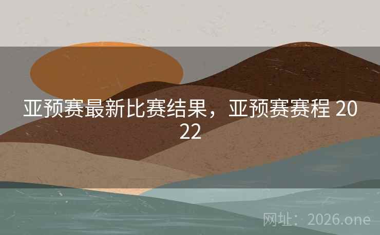 亚预赛最新比赛结果，亚预赛赛程 2022