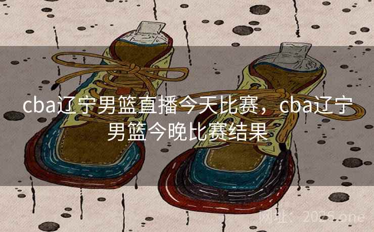cba辽宁男篮直播今天比赛，cba辽宁男篮今晚比赛结果