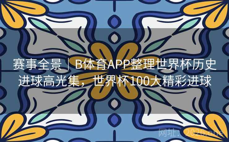 赛事全景｜B体育APP整理世界杯历史进球高光集，世界杯100大精彩进球