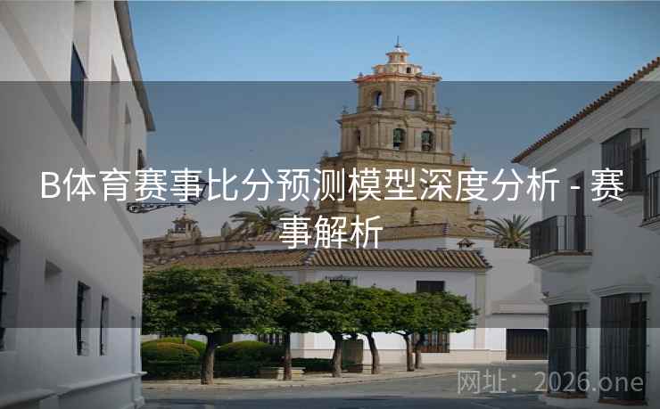 B体育赛事比分预测模型深度分析 - 赛事解析