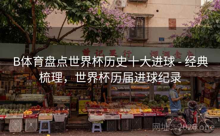 B体育盘点世界杯历史十大进球 - 经典梳理，世界杯历届进球纪录